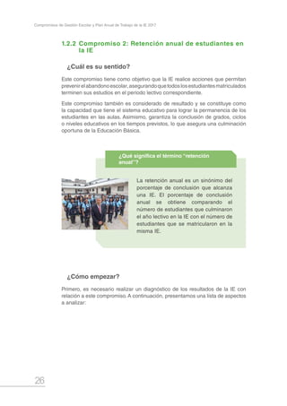 26
Compromisos de Gestión Escolar y Plan Anual de Trabajo de la IE 2017
1.2.2	Compromiso 2: Retención anual de estudiantes en 	
	 la IE
¿Cuál es su sentido?
Este compromiso tiene como objetivo que la IE realice acciones que permitan
prevenirelabandonoescolar,asegurandoquetodoslosestudiantesmatriculados
terminen sus estudios en el periodo lectivo correspondiente.
Este compromiso también es considerado de resultado y se constituye como
la capacidad que tiene el sistema educativo para lograr la permanencia de los
estudiantes en las aulas. Asimismo, garantiza la conclusión de grados, ciclos
o niveles educativos en los tiempos previstos, lo que asegura una culminación
oportuna de la Educación Básica.
¿Cómo empezar?
Primero, es necesario realizar un diagnóstico de los resultados de la IE con
relación a este compromiso.A continuación, presentamos una lista de aspectos
a analizar:
La retención anual es un sinónimo del
porcentaje de conclusión que alcanza
una IE. El porcentaje de conclusión
anual se obtiene comparando el
número de estudiantes que culminaron
el año lectivo en la IE con el número de
estudiantes que se matricularon en la
misma IE.
¿Qué significa el término “retención
anual”?
 