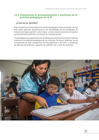 35
Compromisos de Gestión Escolar y Plan Anual de Trabajo de la IE 2017
1.2.4	Compromiso 4: Acompañamiento y monitoreo de la 	
	 práctica pedagógica en la IE
¿Cuál es su sentido?
Este compromiso busca mejorar la práctica pedagógica de los docentes, ya que
este factor repercute directamente en los aprendizajes de los estudiantes. El
compromiso busca aportar a esta mejora a través de dos acciones principales:
acompañamiento docente y reuniones de interaprendizaje.
Lainvestigaciónylaexperienciahanprobadoqueestasaccionestienenimpactos
positivos en la práctica pedagógica de los docentes. Se busca, entonces, que el
cumplimiento de este compromiso permita garantizar a las II.EE. la existencia
de este tipo de prácticas y espacios de reflexión con y entre los docentes.
 