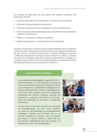 39
Compromisos de Gestión Escolar y Plan Anual de Trabajo de la IE 2017
El acompañamiento pedagógico, según la R.S.G.N.°
008-2016-Minedu, es una estrategia de formación
en servicio situada en la escuela, dirigida al docente
para fortalecer sus competencias pedagógicas de
manera individualizada y mejorar su desempeño en
aula. Tiene como propósito promover el desarrollo
profesional del docente mediante acciones de
orientación y asesoría sostenidas en el tiempo,
junto con estrategias de formación e interacción
colaborativa.
En ese marco, el monitoreo en aula y las reuniones
de interaprendizaje, así como otras prácticas,
se sitúan en una estrategia de acompañamiento
pedagógico liderada por el director. No es un
proceso evaluativo ni punitivo, sino un proceso
que busca la mejora continua a través del uso
de prácticas colaborativas entre los docentes y el
director de una IE o una red educativa.
Acompañamiento pedagógico
Las rúbricas de observación de aula evalúan seis aspectos sustantivos del
desempeño docente:
•	 Involucra activamente a los estudiantes en el proceso de aprendizaje.
•	 Maximiza el tiempo dedicado al aprendizaje.
•	 Promueve el razonamiento, la creatividad y/o el pensamiento crítico.
•	 Evalúa el progreso de los aprendizajes para retroalimentar a los estudiantes
y adecuar su enseñanza.
•	 Propicia un ambiente de respeto y proximidad.
•	 Regula positivamente el comportamiento de los estudiantes.
Durante la observación el director tomará apuntes detallados de las evidencias
(conductas observadas) del desempeño docente en los aspectos evaluados en
las seis rúbricas. Concluida la observación, el director analizará sus apuntes
y calificará el desempeño observado. Sobre la base de lo anterior, el director
se reunirá con el docente observado, ofrecerá retroalimentación y llegará a un
acuerdo de mejora.Todo lo anterior quedará registrado en la Ficha de monitoreo
del desempeño docente que se presenta en el Anexo 3.
 