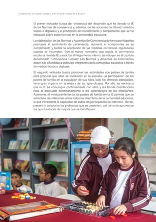 44
Compromisos de Gestión Escolar y Plan Anual de Trabajo de la IE 2017
El primer indicador busca dar evidencias del desarrollo que ha llevado la IE
de las Normas de convivencia y, además, de las acciones de difusión (medios
físicos o digitales) y el promoción del conocimiento y cumplimiento que se ha
realizado sobre estas normas en la comunidad educativa.
La elaboración de las Normas y Acuerdos de Convivencia de forma participativa
promueve el sentimiento de pertenencia, aumenta el compromiso en su
cumplimiento y facilita la aceptación de las medidas correctivas reguladoras
cuando se incumplen. Son el marco normativo que regula la convivencia
escolar a nivel de IE y aula. En el Reglamento Interno, se incluyen en el capítulo
denominado “Convivencia Escolar”. Las Normas y Acuerdos de Convivencia
deben ser difundidas a todos los integrantes de la comunidad educativa a través
de medios físicos o digitales.
El segundo indicador busca promover las actividades con padres de familia
para procurar que ellos se involucren en la escuela. La participación de los
padres de familia en la educación de sus hijos, bajo los términos adecuados,
tiene gran impacto en la mejora de los aprendizajes. Por ello, es necesario
que la IE se comunique continuamente con ellos y les brinde orientaciones
para el adecuado acompañamiento a los aprendizajes de los estudiantes.
Asimismo, el involucramiento de los padres de familia en la IE permite que se
estrechen las relaciones entre todos los miembros de la comunidad educativa,
lo que incrementa la capacidad de todos los participantes de intervenir, alertar,
prevenir y solucionar los problemas que se presenten, así como de aprovechar
las oportunidades de mejora que se identifiquen.
 