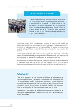 54
Compromisos de Gestión Escolar y Plan Anual de Trabajo de la IE 2017
En el caso de las II.EE. unidocentes y multigrado, este proceso puede ser
realizado a nivel de red educativa o con II.EE. cercanas. En estas situaciones,
el director de red es quien asume la responsabilidad de realizar un seguimiento
conjunto a lo planificado en coordinación estrecha con los responsables de
cada IE.
Para la elaboración del PAT preliminar es indispensable realizar el análisis de
los resultados de aprendizaje y de gestión del año en curso, lo que implica tener
el consolidado de la información recabada en el transcurso del año.
Al momento de proponer las actividades para el año escolar, se debe considerar
lo planteado en la Norma Técnica del Año Escolar 2017 y todos aquellos
documentos sobre desarrollo pedagógico que el Minedu pone a disposición.
El objetivo de formular y monitorear el PAT es ayudar
a la IE en el logro de sus objetivos y metas. Por tanto,
su elaboración no se limita a la formulación de un
documento o al mero cumplimiento de una obligación
formal. Esto se debe tener presente todo el tiempo y
se debe buscar que el PAT se alinee a los objetivos
siempre, ya que es una herramienta de planificación y
no una camisa de fuerza.
El PAT no es solo un documento
Aplicativo PAT
Para servir de apoyo a este proceso, el Minedu ha elaborado una
herramienta informática —aplicativo— que facilita: i) la elaboración del
PAT, sobre la base de los compromisos de gestión escolar, teniendo
en cuenta sus indicadores y ii) el monitoreo a la implementación de
indicadores de los Compromisos de Gestión Escolar, que permiten
observar la progresión de los resultados en cada uno de ellos.
Para este año, el aplicativo ha unificado en un solo archivo de Excel, la
información correspondiente a la elaboración del PAT y la del monitoreo
de sus actividades.
 