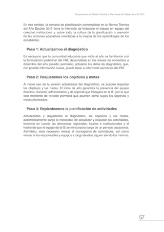 57
Compromisos de Gestión Escolar y Plan Anual de Trabajo de la IE 2017
En ese sentido, la semana de planificación contemplada en la Norma Técnica
del Año Escolar 2017 tiene la intención de fortalecer el trabajo en equipo del
colectivo institucional y, sobre todo, la cultura de la planificación o previsión
de las acciones educativas orientadas a la mejora de los aprendizajes de los
estudiantes.
Paso 1: Actualizamos el diagnóstico
Es necesario que la comunidad educativa que inicia el año se familiarice con
la formulación preliminar del PAT, desarrollada en los meses de noviembre a
diciembre del año pasado; asimismo, actualice los datos de diagnóstico, que,
con posible información nueva, puede llevar a reformular secciones del PAT.
Paso 2: Reajustamos los objetivos y metas
Al hacer uso de la versión actualizada del diagnóstico, se pueden reajustar
los objetivos y las metas. El inicio de año garantiza la presencia del equipo
directivo, docente, administrativo y de soporte que trabajará en la IE, por lo que
este momento de revisión permitirá que asuman como suyos los objetivos y
metas planteados.
Paso 3: Replanteamos la planificación de actividades
Actualizados y reajustados el diagnóstico, los objetivos y las metas,
automáticamente surge la necesidad de actualizar y reajustar las actividades,
teniendo en cuenta las demandas regionales, locales e institucionales y el
hecho de que el equipo de la IE se reincorpora luego de un periodo vacacional.
Asimismo, será necesario revisar el cronograma de actividades, así como
revisar si los responsables y equipos a cargo de ellas siguen siendo los mismos.
 