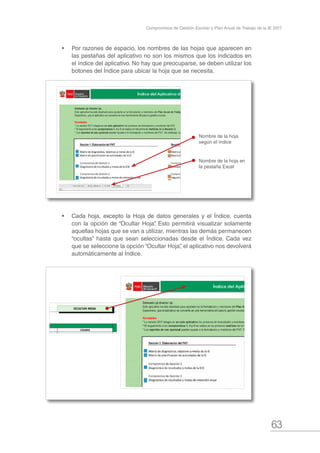 63
Compromisos de Gestión Escolar y Plan Anual de Trabajo de la IE 2017
•	 Por razones de espacio, los nombres de las hojas que aparecen en
las pestañas del aplicativo no son los mismos que los indicados en
el índice del aplicativo. No hay que preocuparse, se deben utilizar los
botones del Índice para ubicar la hoja que se necesita.
•	 Cada hoja, excepto la Hoja de datos generales y el Índice, cuenta
con la opción de “Ocultar Hoja”. Esto permitirá visualizar solamente
aquellas hojas que se van a utilizar, mientras las demás permanecen
“ocultas” hasta que sean seleccionadas desde el Índice. Cada vez
que se seleccione la opción “Ocultar Hoja”, el aplicativo nos devolverá
automáticamente al Índice.
Nombre de la hoja en
la pestaña Excel
Nombre de la hoja
según el índice
 