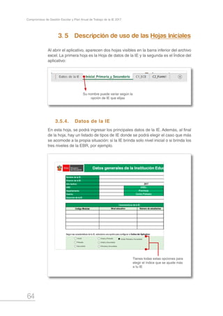 64
Compromisos de Gestión Escolar y Plan Anual de Trabajo de la IE 2017
3. 5		 Descripción de uso de las Hojas Iniciales
Al abrir el aplicativo, aparecen dos hojas visibles en la barra inferior del archivo
excel. La primera hoja es la Hoja de datos de la IE y la segunda es el Índice del
aplicativo:
3.5.4.	 Datos de la IE
En esta hoja, se podrá ingresar los principales datos de la IE. Además, al final
de la hoja, hay un listado de tipos de IE donde se podrá elegir el caso que más
se acomode a la propia situación: si la IE brinda solo nivel inicial o si brinda los
tres niveles de la EBR, por ejemplo.
Su nombre puede variar según la
opción de IE que elijas
Tienes todas estas opciones para
elegir el índice que se ajuste más
a tu IE
 