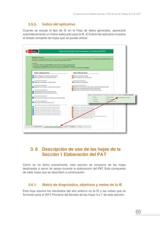 65
Compromisos de Gestión Escolar y Plan Anual de Trabajo de la IE 2017
3.5.5.	 Índice del aplicativo
Cuando se escoja el tipo de IE en la Hoja de datos generales, aparecerá
automáticamente un índice adecuado para la IE. El Índice del aplicativo muestra
el listado completo de hojas que se puede utilizar.
3. 6		 Descripción de uso de las hojas de la 	
			 Sección 1. Elaboración del PAT
Como se ha dicho previamente, esta sección se compone de las hojas
destinadas a servir de apoyo durante la elaboración del PAT. Está compuesta
de siete hojas que se describen a continuación:
3.6.1.	 Matriz de diagnóstico, objetivos y metas de la IE
Esta hoja resume los resultados del año anterior en la IE y las metas que se
formulan para el 2017. Proviene del llenado de las hojas 3 a 7 de esta sección.
 