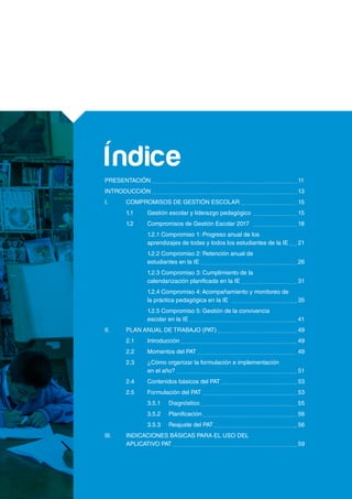 PRESENTACIÓN 							 11
INTRODUCCIÓN 							 13
I.	 COMPROMISOS DE GESTIÓN ESCOLAR 			 15
	 1.1	 Gestión escolar y liderazgo pedagógico 			 15
	 1.2	 Compromisos de Gestión Escolar 2017 	 		 18
		 1.2.1 Compromiso 1: Progreso anual de los
		 aprendizajes de todas y todos los estudiantes de la IE 	 21
		 1.2.2 Compromiso 2: Retención anual de
		 estudiantes en la IE 					 26
		 1.2.3 Compromiso 3: Cumplimiento de la
		 calendarización planificada en la IE 			 31
		 1.2.4 Compromiso 4: Acompañamiento y monitoreo de
		 la práctica pedagógica en la IE	 			 35
		 1.2.5 Compromiso 5: Gestión de la convivencia
		 escolar en la IE						 41
II.	 PLAN ANUAL DE TRABAJO (PAT) 				 49
	 2.1	Introducción 						 49
	 2.2	 Momentos del PAT 					 49
	 2.3	 ¿Cómo organizar la formulación e implementación
		 en el año? 						 51
	 2.4	 Contenidos básicos del PAT 				 53
	 2.5	 Formulación del PAT 					 53
		3.5.1	Diagnóstico 					 55
		3.5.2	Planificación 					 56
		 3.5.3	 Reajuste del PAT 				 56
III.	 INDICACIONES BÁSICAS PARA EL USO DEL
	 APLICATIVO PAT 						 59
Índice
 