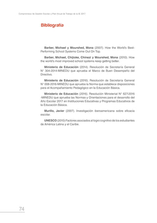 74
Compromisos de Gestión Escolar y Plan Anual de Trabajo de la IE 2017
Bibliografía
Barber, Michael y Mourshed, Mona (2007). How the World’s Best-
Performing School Systems Come Out On Top.
Barber, Michael, Chijioke, Chinezi y Mourshed, Mona (2010). How
the world’s most improved school systems keep getting better.
Ministerio de Educación (2014). Resolución de Secretaría General
N° 304-2014-MINEDU que aprueba el Marco de Buen Desempeño del
Directivo.
Ministerio de Educación (2016). Resolución de Secretaría General
N° 008-2016-MINEDU que aprueba la Norma que establece disposiciones
para el Acompañamiento Pedagógico en la Educación Básica.
Ministerio de Educación (2016). Resolución Ministerial N° 627-2016
-MINEDU que aprueba las Normas y Orientaciones para el desarrollo del
Año Escolar 2017 en Instituciones Educativas y Programas Educativos de
la Educación Básica.
Murillo, Javier (2007). Investigación iberoamericana sobre eficacia
escolar.
UNESCO (2010) Factores asociados al logro cognitivo de los estudiantes
de América Latina y el Caribe.
 