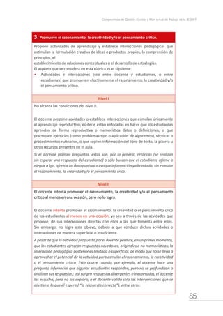 85
Compromisos de Gestión Escolar y Plan Anual de Trabajo de la IE 2017
3. Promueve el razonamiento, la creatividad y/o el pensamiento crítico.
Propone actividades de aprendizaje y establece interacciones pedagógicas que
estimulan la formulación creativa de ideas o productos propios, la comprensión de
principios, el
establecimiento de relaciones conceptuales o el desarrollo de estrategias.
El aspecto que se considera en esta rúbrica es el siguiente:
•	 Actividades e interacciones (sea entre docente y estudiantes, o entre
estudiantes) que promueven efectivamente el razonamiento, la creatividad y/o
el pensamiento crítico.
Nivel I
No alcanza las condiciones del nivel II.
El docente propone acvidades o establece interacciones que esmulan únicamente
el aprendizaje reproductivo; es decir, están enfocadas en hacer que los estudiantes
aprendan de forma reproductiva o memorística datos o definiciones, o que
practiquen ejercicios (como problemas tipo o aplicación de algoritmos), técnicas o
procedimientos rutinarios, o que copien información del libro de texto, la pizarra u
otros recursos presentes en el aula.
Si el docente plantea preguntas, estas son, por lo general, retóricas (se realizan
sin esperar una respuesta del estudiante) o solo buscan que el estudiante afirme o
niegue a lgo, ofrezca un dato puntual o evoque información ya brindada, sin esmular
el razonamiento, la creavidad y/o el pensamiento críco.
Nivel II
El docente intenta promover el razonamiento, la creatividad y/o el pensamiento
crítico al menos en una ocasión, pero no lo logra.
El docente intenta promover el razonamiento, la creavidad o el pensamiento críco
de los estudiantes al menos en una ocasión, ya sea a través de las acvidades que
propone, de sus interacciones directas con ellos o las que fomenta entre ellos.
Sin embargo, no logra este objevo, debido a que conduce dichas acvidades o
interacciones de manera superficial o insuficiente.
A pesar de que la actividad propuesta por el docente permite, en un primer momento,
que los estudiantes ofrezcan respuestas novedosas, originales o no memorísticas; la
interacción pedagógica posterior es limitada o superficial, de modo que no se llega a
aprovechar el potencial de la actividad para esmular el razonamiento, la creatividad
o el pensamiento crítico. Esto ocurre cuando, por ejemplo, el docente hace una
pregunta inferencial que algunos estudiantes responden, pero no se profundizan o
analizan sus respuestas; o si surgen respuestas divergentes o inesperadas, el docente
las escucha, pero no las explora; o el docente valida solo las intervenciones que se
ajustan a lo que él espera ( “la respuesta correcta”), entre otros.
 