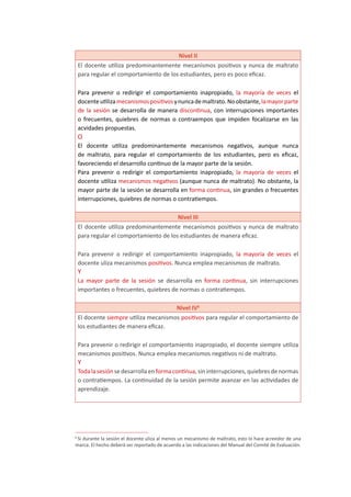 Nivel II
El docente utiliza predominantemente mecanismos positivos y nunca de maltrato
para regular el comportamiento de los estudiantes, pero es poco eficaz.
Para prevenir o redirigir el comportamiento inapropiado, la mayoría de veces el
docenteutilizamecanismospositivosynuncademaltrato.Noobstante,lamayorparte
de la sesión se desarrolla de manera discontinua, con interrupciones importantes
o frecuentes, quiebres de normas o contraempos que impiden focalizarse en las
acvidades propuestas.
O
El docente utiliza predominantemente mecanismos negativos, aunque nunca
de maltrato, para regular el comportamiento de los estudiantes, pero es eficaz,
favoreciendo el desarrollo continuo de la mayor parte de la sesión.
Para prevenir o redirigir el comportamiento inapropiado, la mayoría de veces el
docente utiliza mecanismos negativos (aunque nunca de maltrato). No obstante, la
mayor parte de la sesión se desarrolla en forma continua, sin grandes o frecuentes
interrupciones, quiebres de normas o contratiempos.
Nivel III
El docente utiliza predominantemente mecanismos positivos y nunca de maltrato
para regular el comportamiento de los estudiantes de manera eficaz.
Para prevenir o redirigir el comportamiento inapropiado, la mayoría de veces el
docente uliza mecanismos positivos. Nunca emplea mecanismos de maltrato.
Y
La mayor parte de la sesión se desarrolla en forma continua, sin interrupciones
importantes o frecuentes, quiebres de normas o contratiempos.
Nivel IV6
El docente siempre utiliza mecanismos positivos para regular el comportamiento de
los estudiantes de manera eficaz.
Para prevenir o redirigir el comportamiento inapropiado, el docente siempre utiliza
mecanismos positivos. Nunca emplea mecanismos negativos ni de maltrato.
Y
Todalasesiónsedesarrollaenformacontinua,sininterrupciones,quiebresdenormas
o contratiempos. La continuidad de la sesión permite avanzar en las actividades de
aprendizaje.
6
Si durante la sesión el docente uliza al menos un mecanismo de maltrato, esto lo hace acreedor de una
marca. El hecho deberá ser reportado de acuerdo a las indicaciones del Manual del Comité de Evaluación.
 