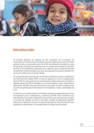 13
Introducción
El presente fascículo se organiza en tres secciones. En la primera, se
desarrollan los Compromisos de Gestión Escolar (CGE) para el año 2017. Esta
sección brinda un panorama sobre los CGE describiendo el sentido de cada
compromiso, los datos que deberías tener en cuenta para analizar la situación
de tu IE y los indicadores propuestos por el Minedu para la medición de cada
compromiso. Propone también una serie de preguntas de análisis y reflexión en
torno a los CGE que te serán de utilidad.
En la segunda parte del fascículo, se brindan orientaciones para la elaboración
del Plan Anual de Trabajo (PAT), el cual se organiza en torno al cumplimiento
de los CGE. En este punto, ten en cuenta que las indicaciones para el análisis y
reflexión sobre los CGE, brindadas en la primera sección, serán vitales para la
elaboración del PAT, pues las conclusiones que surjan de dicho análisis serán
el punto de partida para la formulación de los objetivos, metas y actividades de
la IE.
Finalmente, en la última sección, se brindan indicaciones generales para el uso
del Aplicativo para la elaboración y monitoreo del PAT. Cabe mencionar que
este aplicativo es puesto a disposición de las II.EE. para acompañarlas durante
el proceso de reflexión en torno a los CGE y facilitar la elaboración del PAT.
Asimismo, el aplicativo incluye una sección destinada al monitoreo del PAT que
facilitará dar seguimiento a su cumplimiento a lo largo del año escolar.
 