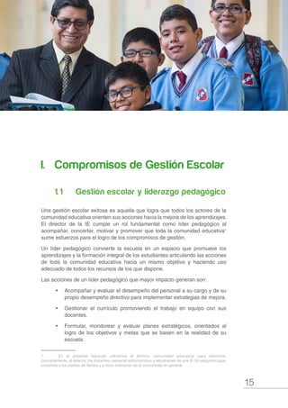 15
s
I.		 Compromisos de Gestión Escolar
1. 1	 	 Gestión escolar y liderazgo pedagógico
Una gestión escolar exitosa es aquella que logra que todos los actores de la
comunidad educativa orienten sus acciones hacia la mejora de los aprendizajes.
El director de la IE cumple un rol fundamental como líder pedagógico al
acompañar, concertar, motivar y promover que toda la comunidad educativa1
sume esfuerzos para el logro de los compromisos de gestión.
Un líder pedagógico convierte la escuela en un espacio que promueve los
aprendizajes y la formación integral de los estudiantes articulando las acciones
de toda la comunidad educativa hacia un mismo objetivo y haciendo uso
adecuado de todos los recursos de los que dispone.
Las acciones de un líder pedagógico que mayor impacto generan son:
•	 Acompañar y evaluar el desempeño del personal a su cargo y de su
propio desempeño directivo para implementar estrategias de mejora.
•	 Gestionar el currículo promoviendo el trabajo en equipo con sus
docentes.
•	 Formular, monitorear y evaluar planes estratégicos, orientados al
logro de los objetivos y metas que se basen en la realidad de su
escuela.
1	 En el presente fascículo utilizamos el término ‘comunidad educativa’ para referirnos,
principalmente, al director, los docentes, personal administrativo y estudiantes de una IE. En segundo lugar,
incluimos a los padres de familia y a otros miembros de la comunidad en general.
 
