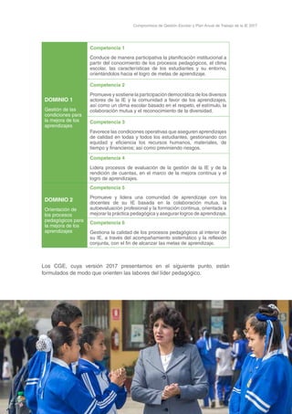 17
Compromisos de Gestión Escolar y Plan Anual de Trabajo de la IE 2017
DOMINIO 1
Gestión de las
condiciones para
la mejora de los
aprendizajes
Competencia 1
Conduce de manera participativa la planificación institucional a
partir del conocimiento de los procesos pedagógicos, el clima
escolar, las características de los estudiantes y su entorno,
orientándolos hacia el logro de metas de aprendizaje.
Competencia 2
Promueve y sostiene la participación democrática de los diversos
actores de la IE y la comunidad a favor de los aprendizajes,
así como un clima escolar basado en el respeto, el estímulo, la
colaboración mutua y el reconocimiento de la diversidad.
Competencia 3
Favorece las condiciones operativas que aseguren aprendizajes
de calidad en todas y todos los estudiantes, gestionando con
equidad y eficiencia los recursos humanos, materiales, de
tiempo y financieros; así como previniendo riesgos.
Competencia 4
Lidera procesos de evaluación de la gestión de la IE y de la
rendición de cuentas, en el marco de la mejora continua y el
logro de aprendizajes.
DOMINIO 2
Orientación de
los procesos
pedagógicos para
la mejora de los
aprendizajes
Competencia 5
Promueve y lidera una comunidad de aprendizaje con los
docentes de su IE basada en la colaboración mutua, la
autoevaluación profesional y la formación continua, orientada a
mejorar la práctica pedagógica y asegurar logros de aprendizaje.
Competencia 6
Gestiona la calidad de los procesos pedagógicos al interior de
su IE, a través del acompañamiento sistemático y la reflexión
conjunta, con el fin de alcanzar las metas de aprendizaje.
Los CGE, cuya versión 2017 presentamos en el siguiente punto, están
formulados de modo que orienten las labores del líder pedagógico.
 