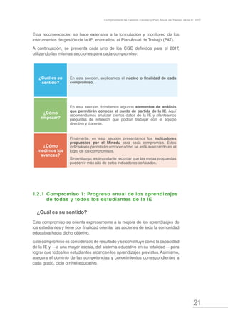21
Compromisos de Gestión Escolar y Plan Anual de Trabajo de la IE 2017
Esta recomendación se hace extensiva a la formulación y monitoreo de los
instrumentos de gestión de la IE, entre ellos, el Plan Anual de Trabajo (PAT).
A continuación, se presenta cada uno de los CGE definidos para el 2017,
utilizando las mismas secciones para cada compromiso:
¿Cuál es su
sentido?
En esta sección, explicamos el núcleo o finalidad de cada
compromiso.
¿Cómo
empezar?
En esta sección, brindamos algunos elementos de análisis
que permitirán conocer el punto de partida de la IE. Aquí
recomendamos analizar ciertos datos de la IE y planteamos
preguntas de reflexión que podrán trabajar con el equipo
directivo y docente.
¿Cómo
medimos los
avances?
Finalmente, en esta sección presentamos los indicadores
propuestos por el Minedu para cada compromiso. Estos
indicadores permitirán conocer cómo se está avanzando en el
logro de los compromisos.
Sin embargo, es importante recordar que las metas propuestas
pueden ir más allá de estos indicadores señalados.
1.2.1	Compromiso 1: Progreso anual de los aprendizajes 	
	 de todas y todos los estudiantes de la IE
¿Cuál es su sentido?
Este compromiso se orienta expresamente a la mejora de los aprendizajes de
los estudiantes y tiene por finalidad orientar las acciones de toda la comunidad
educativa hacia dicho objetivo.
Este compromiso es considerado de resultado y se constituye como la capacidad
de la IE y —a una mayor escala, del sistema educativo en su totalidad— para
lograr que todos los estudiantes alcancen los aprendizajes previstos.Asimismo,
asegura el dominio de las competencias y conocimientos correspondientes a
cada grado, ciclo o nivel educativo.
 