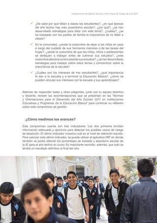 29
Compromisos de Gestión Escolar y Plan Anual de Trabajo de la IE 2017
99 ¿Se sabe por qué faltan a clases los estudiantes?, ¿en qué épocas
del año lectivo hay más ausentismo escolar?, ¿por qué?, ¿se han
desarrollado estrategias para lidiar con este tema?, ¿cuáles?, ¿se
ha trabajado con los padres de familia la importancia de no faltar a
clases?
99 En la comunidad, ¿existe la costumbre de dejar a las niñas en casa
a cargo del cuidado de sus hermanos menores o de las tareas del
hogar?, ¿existe la costumbre de que las niñas, niños o adolescentes
se dediquen a trabajar antes de culminar sus estudios?, ¿esta
costumbreafectalacontinuidaddesusestudios?,¿sehandesarrollado
estrategias para trabajar sobre estos temas y concientizar sobre la
importancia de la escuela?
99 ¿Cuáles son los intereses de mis estudiantes?, ¿qué importancia
le dan a la escuela y a terminar la Educación Básica?, ¿cómo se
pueden vincular sus intereses con la escuela y sus aprendizajes?
Además de responder estas y otras preguntas, junto con tu equipo directivo
y docente, revisen las recomendaciones que se presentan en las “Normas
y Orientaciones para el Desarrollo del Año Escolar 2017 en Instituciones
Educativas y Programas de la Educación Básica” para continuar su reflexión
sobre este compromiso de gestión.
¿Cómo medimos los avances?
Este compromiso cuenta con tres indicadores. Los dos primeros brindan
información adecuada y oportuna para detectar los posibles casos de riesgo
de deserción. El último indicador muestra cuál es el nivel de retención escolar.
Para calcular este último indicador, se puede utilizar el aplicativo PAT en donde
también se podrá obtener los porcentajes de traslado y abandono escolar de
la IE para el año lectivo en curso. Es importante recordar, además, que solo se
tendrá un resultado definitivo al final del año.
 