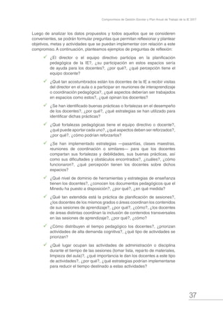 37
Compromisos de Gestión Escolar y Plan Anual de Trabajo de la IE 2017
Luego de analizar los datos propuestos y todos aquellos que se consideren
convenientes, se podrán formular preguntas que permitan reflexionar y plantear
objetivos, metas y actividades que se puedan implementar con relación a este
compromiso. A continuación, planteamos ejemplos de preguntas de reflexión:
99 ¿El director o el equipo directivo participa en la planificación
pedagógica de la IE?, ¿su participación en estos espacios sería
de ayuda para los docentes?, ¿por qué?, ¿qué percepción tiene el
equipo docente?
99 ¿Qué tan acostumbrados están los docentes de la IE a recibir visitas
del director en el aula o a participar en reuniones de interaprendizaje
o coordinación pedagógica?, ¿qué aspectos deberían ser trabajados
en espacios como estos?, ¿qué opinan los docentes?
99 ¿Se han identificado buenas prácticas o fortalezas en el desempeño
de los docentes?, ¿por qué?, ¿qué estrategias se han utilizado para
identificar dichas prácticas?
99 ¿Qué fortalezas pedagógicas tiene el equipo directivo o docente?,
¿qué puede aportar cada uno?, ¿qué aspectos deben ser reforzados?,
¿por qué?, ¿cómo podrían reforzarlos?
99 ¿Se han implementado estrategias —pasantías, clases maestras,
reuniones de coordinación o similares— para que los docentes
compartan sus fortalezas y debilidades, sus buenas prácticas, así
como sus dificultades y obstáculos encontrados?, ¿cuáles?, ¿cómo
funcionaron?, ¿qué percepción tienen los docentes sobre dichos
espacios?
99 ¿Qué nivel de dominio de herramientas y estrategias de enseñanza
tienen los docentes?, ¿conocen los documentos pedagógicos que el
Minedu ha puesto a disposición?, ¿por qué?, ¿en qué medida?
99 ¿Qué tan extendida está la práctica de planificación de sesiones?,
¿los docentes de los mismos grados o áreas coordinan los contenidos
de sus sesiones de aprendizaje?, ¿por qué?, ¿cómo?, ¿los docentes
de áreas distintas coordinan la inclusión de contenidos transversales
en las sesiones de aprendizaje?, ¿por qué?, ¿cómo?
99 ¿Cómo distribuyen el tiempo pedagógico los docentes?, ¿priorizan
actividades de alta demanda cognitiva?, ¿qué tipo de actividades se
priorizan?
99 ¿Qué lugar ocupan las actividades de administración o disciplina
durante el tiempo de las sesiones (tomar lista, reparto de materiales,
limpieza del aula)?, ¿qué importancia le dan los docentes a este tipo
de actividades?, ¿por qué?, ¿qué estrategias podrían implementarse
para reducir el tiempo destinado a estas actividades?
 