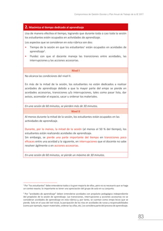 83
Compromisos de Gestión Escolar y Plan Anual de Trabajo de la IE 2017
1
Por “los estudiantes” debe entenderse todos o la gran mayoría de ellos, pero no es necesario que se haga
un conteo exacto; lo importante es tener una apreciación del grupo de aula en su conjunto.
2
Por “acvidades de aprendizaje” deben entenderse acvidades con propósito pedagógico independiente
del propósito de la sesión de aprendizaje. Las transiciones, interrupciones y acciones accesorias no se
consideran acvidades de aprendizaje en esta rúbrica y, por tanto, se cuentan como empo lecvo que se
pierde. Solo en el caso del ivel nicial, la parcipación de los nios en acvidades de runas y responsabilidades
(comoporejemplo,reparrmateriales,ordenarlassillas,etc.)seconsiderapartedelprocesodeaprendizaje.
2. Maximiza el tiempo dedicado al aprendizaje
Usa de manera efectiva el tiempo, logrando que durante toda o casi toda la sesión
los estudiantes estén ocupados en actividades de aprendizaje.
Los aspectos que se consideran en esta rúbrica son dos:
•	 Tiempo de la sesión en que los estudiantes1
están ocupados en acvidades de
aprendizaje2
.
•	 Fluidez con que el docente maneja las transiciones entre acvidades, las
interrupciones y las acciones accesorias.
Nivel I
No alcanza las condiciones del nivel II.
En más de la mitad de la sesión, los estudiantes no están dedicados a realizar
acvidades de aprendizaje debido a que la mayor parte del empo se pierde en
acvidades accesorias, transiciones y/o interrupciones, tales como pasar lista, dar
avisos, acomodar el espacio, sacar u ordenar los materiales.
En una sesión de 60 minutos, se pierden más de 30 minutos.
Nivel II
Al menos durante la mitad de la sesión, los estudiantes están ocupados en las
actividades de aprendizaje.
Durante, por lo menos, la mitad de la sesión (al menos el 50 % del tiempo), los
estudiantes están realizando acvidades de aprendizaje.
Sin embargo, se pierde una parte importante del tiempo en transiciones poco
eficaces entre una acvidad y la siguiente, en interrupciones que el docente no sabe
resolver ágilmente o en acciones accesorias.
En una sesión de 60 minutos, se pierde un máximo de 30 minutos.
 
