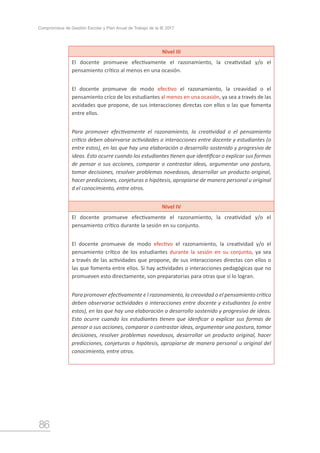 86
Compromisos de Gestión Escolar y Plan Anual de Trabajo de la IE 2017
Nivel III
El docente promueve efectivamente el razonamiento, la creatividad y/o el
pensamiento crítico al menos en una ocasión.
El docente promueve de modo efectivo el razonamiento, la creavidad o el
pensamiento críco de los estudiantes al menos en una ocasión, ya sea a través de las
acvidades que propone, de sus interacciones directas con ellos o las que fomenta
entre ellos.
Para promover efectivamente el razonamiento, la creatividad o el pensamiento
crítico deben observarse actividades o interacciones entre docente y estudiantes (o
entre estos), en las que hay una elaboración o desarrollo sostenido y progresivo de
ideas. Esto ocurre cuando los estudiantes tienen que identificar o explicar sus formas
de pensar o sus acciones, comparar o contrastar ideas, argumentar una postura,
tomar decisiones, resolver problemas novedosos, desarrollar un producto original,
hacer predicciones, conjeturas o hipótesis, apropiarse de manera personal u original
d el conocimiento, entre otros.
Nivel IV
El docente promueve efectivamente el razonamiento, la creatividad y/o el
pensamiento crítico durante la sesión en su conjunto.
El docente promueve de modo efectivo el razonamiento, la creatividad y/o el
pensamiento crítico de los estudiantes durante la sesión en su conjunto, ya sea
a través de las actividades que propone, de sus interacciones directas con ellos o
las que fomenta entre ellos. Si hay actividades o interacciones pedagógicas que no
promueven esto directamente, son preparatorias para otras que sí lo logran.
Para promover efectivamente e l razonamiento, la creavidad o el pensamiento crítico
deben observarse actividades o interacciones entre docente y estudiantes (o entre
estos), en las que hay una elaboración o desarrollo sostenido y progresivo de ideas.
Esto ocurre cuando los estudiantes tienen que idenficar o explicar sus formas de
pensar o sus acciones, comparar o contrastar ideas, argumentar una postura, tomar
decisiones, resolver problemas novedosos, desarrollar un producto original, hacer
predicciones, conjeturas o hipótesis, apropiarse de manera personal u original del
conocimiento, entre otros.
 