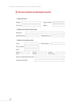 94
Compromisos de Gestión Escolar y Plan Anual de Trabajo de la IE 2017
Ficha de monitoreo de desempeño docente
Datos de la IE:
Datos del docente observado:
Datos de la observación:
Nombre:
Nombre(s):
Grado:
Hora de
inicio:
Hora de
término:
Hora de
observación:
Nombre completo del observador:
Cargo del observador:
Provincia:
Apellido Paterno:
Área curricular:
Fecha:
Apellido Materno:
Nivel educativo:
Código modular:
Región:
»
»
»
 