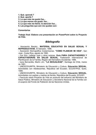1. Qué. aprendí.?
2. Qué. aporté.?
3. Lo que más me gusto fue...
4. Lo que menos me gustó. fue...
5. Lo que más me llamó. la atención fue...
6. Las preguntas que aún me quedan son:
Comentarios
Trabajo final: Elabora una presentación en PowerPoint sobre tu Proyecto
de Vida.
Bibliografía
- Asociación Bambú., MATERIAL EDUCATIVO EN SALUD SEXUAL Y
REPRODUCTIVAÈ, El Salvador, 1996.
- Asociación Demográfica Costarricense, "COMO PLANEAR MI VIDA", San
José., Costa Rica, agosto de 1990.
- Cox Kim, Lafarga Juan y otros autores, Guía PARA CAPACITADORES Y
CAPACITADORAS EN SALUD SEXUAL, Federación Internacional de
Planificación de la Familia, Región del Hemisferio Occidental, 1998.
- Icara Bernardita, Martín Jim. "LA SEXUALIDAD", Santiago de Chile, marzo
de 1991.
- UNESCO/UNFPA, Ministerio de Educación y Cultura, Educación SEXUAL,
Actividades con Adolescentes, Republica del Ecuador, ECU/97/PO2, Quito,
1999.
- UNESCO/UNFPA, Ministerio de Educación y Cultura, Educación SEXUAL,
Actividades con padres y madres de familia, República del Ecuador, ECU/97/
- Fascículo sobre Proyecto de Vida es producto del esfuerzo del Ministerio de
Salud Pública, Ministerio de Educación y Secretaría Nacional de la Familia con
el auspicio del Fondo de Población de las Naciones Unidas.
 