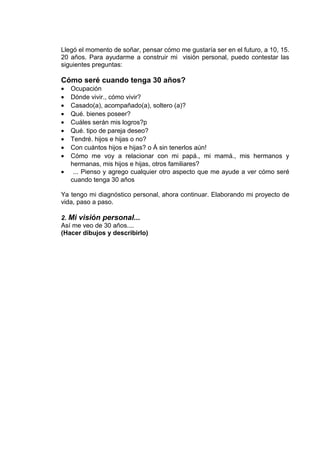 Llegó el momento de soñar, pensar cómo me gustaría ser en el futuro, a 10, 15.
20 años. Para ayudarme a construir mi visión personal, puedo contestar las
siguientes preguntas:
Cómo seré cuando tenga 30 años?
• Ocupación
• Dónde vivir., cómo vivir?
• Casado(a), acompañado(a), soltero (a)?
• Qué. bienes poseer?
• Cuáles serán mis logros?p
• Qué. tipo de pareja deseo?
• Tendré. hijos e hijas o no?
• Con cuántos hijos e hijas? o Á sin tenerlos aún!
• Cómo me voy a relacionar con mi papá., mi mamá., mis hermanos y
hermanas, mis hijos e hijas, otros familiares?
• ... Pienso y agrego cualquier otro aspecto que me ayude a ver cómo seré
cuando tenga 30 años
Ya tengo mi diagnóstico personal, ahora continuar. Elaborando mi proyecto de
vida, paso a paso.
2. Mi visión personal...
Así me veo de 30 años....
(Hacer dibujos y describirlo)
 