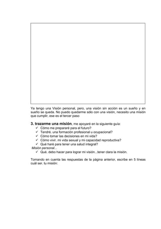 Ya tengo una Visión personal, pero, una visión sin acción es un sueño y en
sueño se queda. No puedo quedarme sólo con una visión, necesito una misión
que cumplir, ese es el tercer paso
3. trazarme una misión, me apoyaré en la siguiente guía:
 Cómo me prepararé para el futuro?
 Tendré. una formación profesional u ocupacional?
 Cómo tomar las decisiones en mi vida?
 Cómo vivir. mi vida sexual y mi capacidad reproductiva?
 Qué haré para tener una salud integral?
Misión personal...
 Qué. debo hacer para lograr mi visión...tener clara la misión.
Tomando en cuenta las respuestas de la página anterior, escribe en 5 líneas
cuál ser. tu misión:
 