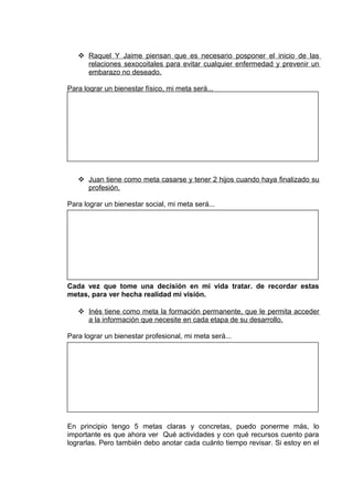  Raquel Y Jaime piensan que es necesario posponer el inicio de las
relaciones sexocoitales para evitar cualquier enfermedad y prevenir un
embarazo no deseado.
Para lograr un bienestar físico, mi meta será...
 Juan tiene como meta casarse y tener 2 hijos cuando haya finalizado su
profesión.
Para lograr un bienestar social, mi meta será...
Cada vez que tome una decisión en mi vida tratar. de recordar estas
metas, para ver hecha realidad mi visión.
 Inés tiene como meta la formación permanente, que le permita acceder
a la información que necesite en cada etapa de su desarrollo.
Para lograr un bienestar profesional, mi meta será...
En principio tengo 5 metas claras y concretas, puedo ponerme más, lo
importante es que ahora ver Qué actividades y con qué recursos cuento para
lograrlas. Pero también debo anotar cada cuánto tiempo revisar. Si estoy en el
 