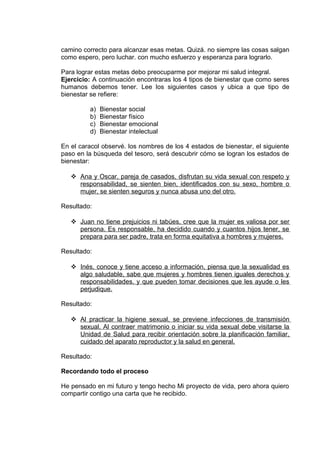 camino correcto para alcanzar esas metas. Quizá. no siempre las cosas salgan
como espero, pero luchar. con mucho esfuerzo y esperanza para lograrlo.
Para lograr estas metas debo preocuparme por mejorar mi salud integral.
Ejercicio: A continuación encontraras los 4 tipos de bienestar que como seres
humanos debemos tener. Lee los siguientes casos y ubica a que tipo de
bienestar se refiere:
a) Bienestar social
b) Bienestar físico
c) Bienestar emocional
d) Bienestar intelectual
En el caracol observé. los nombres de los 4 estados de bienestar, el siguiente
paso en la búsqueda del tesoro, será descubrir cómo se logran los estados de
bienestar:
 Ana y Oscar, pareja de casados, disfrutan su vida sexual con respeto y
responsabilidad, se sienten bien, identificados con su sexo, hombre o
mujer, se sienten seguros y nunca abusa uno del otro.
Resultado:
 Juan no tiene prejuicios ni tabúes, cree que la mujer es valiosa por ser
persona. Es responsable, ha decidido cuando y cuantos hijos tener, se
prepara para ser padre, trata en forma equitativa a hombres y mujeres.
Resultado:
 Inés, conoce y tiene acceso a información, piensa que la sexualidad es
algo saludable, sabe que mujeres y hombres tienen iguales derechos y
responsabilidades, y que pueden tomar decisiones que les ayude o les
perjudique.
Resultado:
 Al practicar la higiene sexual, se previene infecciones de transmisión
sexual. Al contraer matrimonio o iniciar su vida sexual debe visitarse la
Unidad de Salud para recibir orientación sobre la planificación familiar,
cuidado del aparato reproductor y la salud en general.
Resultado:
Recordando todo el proceso
He pensado en mi futuro y tengo hecho Mi proyecto de vida, pero ahora quiero
compartir contigo una carta que he recibido.
 