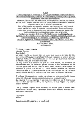 “Hola!
Somos una pareja de novios de 18 años, queremos hacer un proyecto de vida
y tenemos claro algunos pasos que debemos seguir, pero nos gustaría que nos
confirmaran si estamos en lo correcto:
Debemos pensar cada uno en el futuro en pareja y escribir cómo nos vemos
en ese futuro, esa ser. la visión personal, pero, para hacerla realidad debemos
plantearnos cuál ser. la misión que tendremos.
Una misión es algo as. cómo las acciones que haremos para que nuestro
sueño o visión se realice. Y para que todo sea posible, debemos trazarnos
metas, algo as. como de cuantos años lograremos graduarnos, a que edad
contraeremos matrimonio cuantos hijos o hijas tendremos.
También nos hablaron de la necesidad de tener una salud integral y eso
significa que debemos tener bienestar físico, emocional, intelectual y social. No
entendemos por qué. nos hablan de salud sexual y reproductiva.
Por favor dígannos si estamos bien con los pasos y ayúdennos con la duda
que tenemos.
Gracias por su ayuda.
Carmen y Luís”
Contestando una consulta
“Querida Carmen
Querido Luís
Me alegra mucho que tengan claro los pasos para hacer un proyecto de vida,
es recomendable que primero lo hagan individual y después si quieren lo hacen
en pareja. Tratar. de aclararles la duda que tienen, y que bueno que me hayan
escrito en pareja, as. aprovecho a los dos.
Me doy cuenta que conocen lo que es salud integral, no hablamos de
enfermedades sino de bienestar, que en su caso es más importante por los
cambios que surgen en sus cuerpos, en su forma de sentir, en el afecto, los
intereses y gustos que tienen. La salud integral depende de nuestras
costumbres y de la forma como se vive, como nos cuidamos y como cuidamos
nuestra familia, por ello es necesario que en el grupo familiar nos apoyemos.
El estilo de vida que ustedes escojan y practiquen en esta .poca, tendrá efectos
en su vida futura, por eso es necesario que cuiden su salud integral.
Su proyecto de vida, depende de ustedes, recuerden que las decisiones que
tomen deben ser responsables, no impulsivas, lo que hagan hoy, tendrá.
efectos mañana.
Luís y Carmen, espero haber aclarado sus dudas, pero si tienen otras,
acuérdense que estar. cerca de ustedes en la unidad de salud más cercana o
en su centro educativo.
Les quiere.
Miriam.”
Evaluándome (Entregarla en el cuaderno)
 