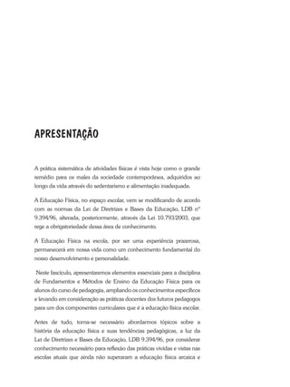 A prática sistemática de atividades físicas é vista hoje como o grande
remédio para os males da sociedade contemporânea, adquiridos ao
longo da vida através do sedentarismo e alimentação inadequada.
A Educação Física, no espaço escolar, vem se modificando de acordo
com as normas da Lei de Diretrizes e Bases da Educação, LDB nº
9.394/96, alterada, posteriormente, através da Lei 10.793/2003, que
rege a obrigatoriedade dessa área de conhecimento.
A Educação Física na escola, por ser uma experiência prazerosa,
permanecerá em nossa vida como um conhecimento fundamental do
nosso desenvolvimento e personalidade.
Neste fascículo, apresentaremos elementos essenciais para a disciplina
de Fundamentos e Métodos de Ensino da Educação Física para os
alunos do curso de pedagogia, ampliando os conhecimentos específicos
e levando em consideração as práticas docentes dos futuros pedagogos
para um dos componentes curriculares que é a educação física escolar.
Antes de tudo, torna-se necessário abordarmos tópicos sobre a
história da educação física e suas tendências pedagógicas, a luz da
Lei de Diretrizes e Bases da Educação, LDB 9.394/96, por considerar
conhecimento necessário para reflexão das práticas vividas e vistas nas
escolas atuais que ainda não superaram a educação física arcaica e
APRESENTAÇÃO
 