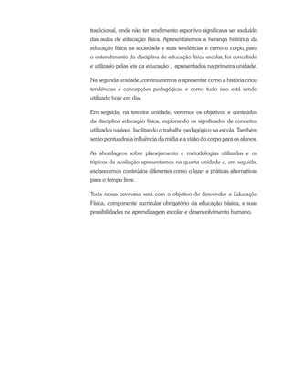tradicional, onde não ter rendimento esportivo significava ser excluído
das aulas de educação física. Apresentaremos a herança histórica da
educação física na sociedade e suas tendências e como o corpo, para
o entendimento da disciplina de educação física escolar, foi concebido
e utilizado pelas leis da educação , apresentados na primeira unidade.
Na segunda unidade, continuaremos a apresentar como a história criou
tendências e concepções pedagógicas e como tudo isso está sendo
utilizado hoje em dia.
Em seguida, na terceira unidade, veremos os objetivos e conteúdos
da disciplina educação física, explorando os significados de conceitos
utilizados na área, facilitando o trabalho pedagógico na escola. Também
serão pontuados a influência da mídia e a visão do corpo para os alunos.
As abordagens sobre planejamento e metodologias utilizadas e os
tópicos da avaliação apresentamos na quarta unidade e, em seguida,
esclarecemos conteúdos diferentes como o lazer e práticas alternativas
para o tempo livre.
Toda nossa conversa será com o objetivo de desvendar a Educação
Física, componente curricular obrigatório da educação básica, e suas
possibilidades na aprendizagem escolar e desenvolvimento humano.
 