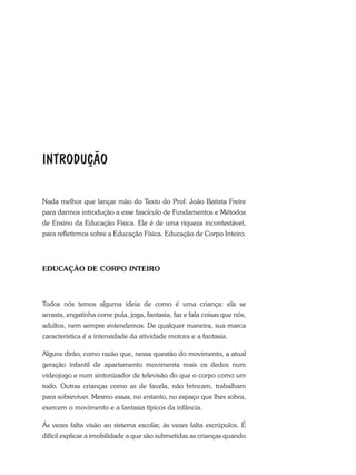 Nada melhor que lançar mão do Texto do Prof. João Batista Freire
para darmos introdução a esse fascículo de Fundamentos e Métodos
de Ensino da Educação Física. Ele é de uma riqueza incontestável,
para refletirmos sobre a Educação Física. Educação de Corpo Inteiro.
EDUCAÇÃO DE CORPO INTEIRO
Todos nós temos alguma ideia de como é uma criança: ela se
arrasta, engatinha corre pula, joga, fantasia, faz e fala coisas que nós,
adultos, nem sempre entendemos. De qualquer maneira, sua marca
característica é a intensidade da atividade motora e a fantasia.
Alguns dirão, como razão que, nessa questão do movimento, a atual
geração infantil de apartamento movimenta mais os dedos num
videojogo e num sintonizador de televisão do que o corpo como um
todo. Outras crianças como as de favela, não brincam, trabalham
para sobreviver. Mesmo essas, no entanto, no espaço que lhes sobra,
exercem o movimento e a fantasia típicos da infância.
Ás vezes falta visão ao sistema escolar, às vezes falta escrúpulos. É
difícil explicar a imobilidade a que são submetidas as crianças quando
INTRODUÇÃO
 