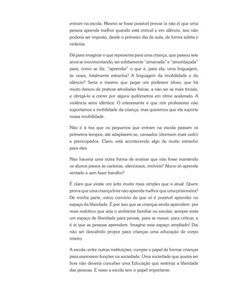 entram na escola. Mesmo se fosse possível provar (e não é) que uma
pessoa aprende melhor quando está imóvel e em silêncio, isso não
poderia ser imposto, desde o primeiro dia de aula, de forma súbita e
violenta.
Dá para imaginar o que representa para uma criança, que passou sete
anos se movimentando, ser subitamente “amarrada” e “amordaçada”
para, como se diz, “aprender” o que é, para ela, uma linguagem,
ás vezes, totalmente estranha? A linguagem da imobilidade e do
silêncio? Seria o mesmo que pegar um professor idoso, que há
muito deixou de praticar atividades físicas, a não ser as mais triviais,
e obrigá-lo a correr por alguns quilômetros em ritmo acelerado. A
violência seria idêntica. O interessante é que nós professores não
suportamos a mobilidade da criança, mas queremos que ela suporte
nossa imobilidade.
Não é à toa que os pequenos que entram na escola passam os
primeiros tempos, até adaptarem-se, cansados (dormem mais cedo)
e preocupados. Claro, está acontecendo algo de muito estranho
para eles.
Não haveria uma outra forma de ensinar que não fosse mantendo
os alunos presos às carteiras, silenciosos, imóveis? Aluno só aprende
sentado e sem fazer barulho?
É claro que existe um jeito muito mais simples que o atual. Quem
prova que uma criança livre não aprende melhor que uma prisioneira?
De minha parte, estou convicto de que só é possível aprender no
espaço da liberdade. É por isso que as crianças ainda aprendem: por
mais restritivo que seja o ambiente familiar ou escolar, sempre resta
um espaço de liberdade para pensar, para se mexer, para criticar, e
é aí que as pessoas aprendem. Imagine esse espaço ampliado! Daí
não ser descabido propor para crianças uma educação de corpo
inteiro.
A escola, entre outras instituições, cumpre o papel de formar crianças
para exercerem funções na sociedade. Uma sociedade que queira ser
livre não deveria conceber uma Educação que restrinja a liberdade
das pessoas. E nisso a escola tem o papel importante.
 