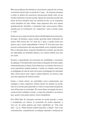 Mas esse problema da restrição ao movimento corporal não começa
no primeiro dia de aula, na escola de 1º grau. As crianças começam
a sofrer os efeitos dos equívocos educacionais desde cedo, já nas
escolas maternais e nas pré-escolas. Apesar de nessa fase escolar não
terem de ficar sentados todo um período do dia, ou se enquadrar
numa disciplina do tipo militar, esses pequenos têm seus passos
gradativamente reduzidos e orientados para umas poucas trilhas:
aquelas que os conduziram, em “segurança”, para a escola e para
a “vida”.
Existeumricoevastomundodeculturainfantilrepletodemovimentos,
de jogos, da fantasia, quase sempre ignorado pelas instituições de
ensino. Pelo menos até a 4º série do 1º grau, a escola conta com
alunos cuja a maior especialidade é brincar. É uma pena que esse
enorme conhecimento não seja aproveitado como conteúdo escolar.
Nem a educação física, enquanto disciplina do currículo, que deveria
ser especialista em atividade lúdicas e em cultura infantil, leva isso
em conta.
Durante o aprendizado, há momentos de imobilidade e momentos
de agitação. O fundamental é que todas as situações de ensino sejam
interessantes para a criança. Como fazer isso, no entanto, fora uma ou
outra experiência isolada existente, é ainda um mistério, tanto para
os pedagogos de sala de aula como para os pedagogos de educação
física. Uma coisa é certa: negar a cultura infantil é, no mínimo, mais
uma das cegueiras do sistema escolar.
Corpo e mente devem ser entendidos como componentes que
entregam o único organismo. Ambos devem ter assento na escola,
não um (a mente) para apreender e o outro (o corpo) para transportar,
mas ambos para se emancipar. Por causa dessa concepção de que a
escola só deve mobilizar a mente, o corpo fica reduzido a um estorvo
que, quanto mais quieto estiver, menos atrapalhará.
Fica difícil falar de educação concreta na escola quando o corpo
é considerado um intruso. A concretude do ensino depende, a
meu ver, de ações práticas que deem significado ao “dois mais
dois”, ou ao “Pedro Álvares Cabral descobriu o Brasil”. Sem viver
concretamente, corporalmente, as relações especiais e temporais de
 