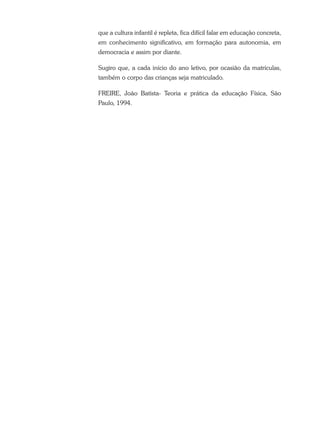 que a cultura infantil é repleta, fica difícil falar em educação concreta,
em conhecimento significativo, em formação para autonomia, em
democracia e assim por diante.
Sugiro que, a cada início do ano letivo, por ocasião da matrículas,
também o corpo das crianças seja matriculado.
FREIRE, João Batista- Teoria e prática da educação Física, São
Paulo, 1994.
 
