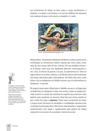 PEDAGOGIA22
aos movimentos de trepar; as lutas corpo a corpo incentivavam a
destreza; e os lagos e rios forçava-o ao uso de artifícios nas travessias
com pedaços de paus e até mesmo o mergulho e o nado.
Brasil colônia - Os primeiros habitantes do Brasil, os índios, deram como
contribuição os movimentos rústicos naturais tais como nadar, correr
atrás da caça, lançar, além do arco e flecha. Na suas tradições incluem-
se as danças, cada uma com significado diferente: homenageando o
sol, a lua, os deuses da guerra e da paz, os casamentos etc. Entre os
jogos incluem-se as lutas, a peteca, a corrida de troncos entre outras que
não foram absorvidas pelos colonizadores. Os índios não eram muito
fortes e não se adaptavam ao trabalho escravo que os colonizadores os
obrigavam a executar.
Os negros vieram para o Brasil para o trabalho escravo, e as fugas para
os Quilombos os obrigavam a lutar, sem armas, contra os capitães-do-
mato, homens a mando dos senhores de engenho que entravam mato
adentro para recapturar os escravos. Essa luta sem armas usando os
pés e saltos fez surgir a capoeira. Todos esses movimentos de índios
e negros juntos formaram as atividades e modalidades esportivas dos
conteúdos da educação física. Eles foram sistematizados e organizados
posteriormente com regras e regulamentos para prática da cultura
corporal do movimento da sociedade e dentro da escola.
Fonte:	escolacampossalles.blogspot.com
A	capoeira	é	uma	expressão	
cultural	brasileira	que	mistura	
luta,	dança,	cultura	popular,	
música	esporte,	arte	marciais	e	
talvez	até	brincadeira.	...
Arte	marcial	de	ataque	
e	defesa	introduzida	no	
Brasil	por	escravos	bantos,	
atualmente	praticada	como	
jogo	e	esporte	e	é	considerada	
o	único	esporte	genuinamente	
brasileiro.
 