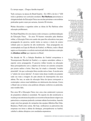FUNDAMENTOS E MÉTODOS DE ENSINO DA EDUCAÇÃO FÍSICA | UNIDADE 1 23
Rui	Barbosa	foi,	sem	dúvida,	
um	dos	mais	importantes	
personagens	da	História	
do	Brasil.	Rui	era	dotado	
não	apenas	de	inteligência	
privilegiada,	mas	também	
de	grande	capacidade	
de	trabalho.	Essas	duas	
características	permi¬tiram-
lhe	deixar	marcas	profundas	
em	várias	áreas	de	atividade	
profissional	nos	campos	do	
direito	-	seja	como	advogado,	
seja	como	jurista	-	do	
jornalismo,	da	diplomacia	e	da	
política.	
Ditadura	Militar	foi	o	período	
da	política	brasileira	em	que	
os	militares	governaram	
o	Brasil,	entre	os	anos	de	
1964	e	1985.	Essa	época	
caracterizou-se	pela	falta	
de	democracia,	supressão	
de	direitos	constitucionais,	
censura,	perseguição	política	
e	repressão	àqueles	que	eram	
opostos	ao	regime	militar.	
E o tempo segue... Chega a família imperial!
Tudo começou na época do Brasil Império - Em 1851 a lei de n.º 630
inclui a ginástica nos currículos escolares. Rui Barbosa preconizava a
obrigatoriedade da Educação Física nas escolas primárias e secundárias
praticadas quatro vezes por semana, durante 30 minutos.
Muitas discussões e sugestões sobre as ideias de Rui Barbosa sobre
educação proliferaram.
No Brasil República foi uma época onde começou a profissionalização
da Educação Física. Os anos 70 ficaram marcados pela ditadura
militar, a Educação Física era usada não para fins educativos mas para
propaganda do governo, sendo todos os ramos e níveis de ensino
voltado para os esportes de alto rendimento. Essa propaganda era
contemplada na Copa do Mundo de Futebol, no México, onde o Brasil
sagrou-se tricampeão e a euforia nacional pelo título desviava a atenção
da ditadura militar que vigorava no Brasil.
Na década de 70, a Seleção Brasileira de Futebol conquistava o
Tricampeonato Mundial de Futebol, e o regime autoritário utilizou o
esporte como propaganda. O governo militar investiu na educação
física principalmente com o objetivo de formar um exército composto
por jovens sadios e fortes. Para isso, foi criado o chamado "modelo
piramidal", de que a educação física escolar seria a base. a escola seria
o "celeiro de novos talentos". a maior meta desse modelo era projetar
cada vez mais a imagem do país através do desempenho dos seus
atletas. Por isso, as aulas de educação física da época começaram a
contemplar o aluno mais habilidoso em detrimento dos demais. Como
o Brasil não se tornou uma potência olímpica conforme se pretendia,
esse modelo faliu.
Nos anos 80 a Educação Física vive uma crise existencial à procura
de propósitos voltados à sociedade. No esporte de alto rendimento a
mudançanasestruturasdepodereosincentivosfiscaisderamorigemaos
patrocínios e empresas podendo contratar atletas funcionários, fazendo
surgir uma boa geração de campeões das equipes atlântica Boa Vista,
Bradesco, Pirelli entre outras. até hoje, verificamos os patrocínios das
empresas nos times e atletas de destaque, principalmente no futebol,
voleibol e atletas olímpicos com resultados expressivos.
 