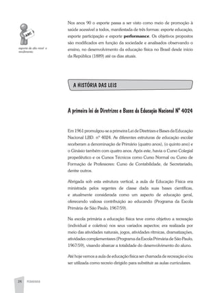 PEDAGOGIA24
Nos anos 90 o esporte passa a ser visto como meio de promoção à
saúde acessível a todos, manifestada de três formas: esporte educação,
esporte participação e esporte performance. Os objetivos propostos
são modificados em função da sociedade e analisados observando o
ensino, no desenvolvimento da educação física no Brasil desde início
da República (1889) até os dias atuais.
A HISTÓRIA DAS LEIS
A primeira lei de Diretrizes e Bases da Educação Nacional Nº 4024
Em 1961 promulgou-se a primeira Lei de Diretrizes e Bases da Educação
Nacional LBD. nº 4024. as diferentes estruturas de educação escolar
receberam a denominação de Primário (quatro anos), (o quinto ano) e
o Ginásio também com quatro anos. após este, havia o Curso Colegial
propedêutico e os Cursos Técnicos como Curso Normal ou Curso de
Formação de Professores: Curso de Contabilidade, de Secretariado,
dentre outros.
abrigada sob esta estrutura vertical, a aula de Educação Física era
ministrada pelos regentes de classe dada suas bases científicas,
e atualmente considerada como um aspecto de educação geral,
oferecendo valiosa contribuição ao educando (Programa da Escola
Primária de São Paulo, 1967/59).
Na escola primária a educação física teve como objetivo a recreação
(individual e coletiva) nos seus variados aspectos; era realizada por
meio das atividades naturais, jogos, atividades rítmicas, dramatizações,
atividades complementares (Programa da Escola Primária de São Paulo,
1967/59), visando abarcar a totalidade do desenvolvimento do aluno.
até hoje vemos a aula de educação física ser chamada de recreação e/ou
ser utilizada como recreio dirigido para substituir as aulas curriculares.
esporte	de	alto	nível		e	
rendimento
 