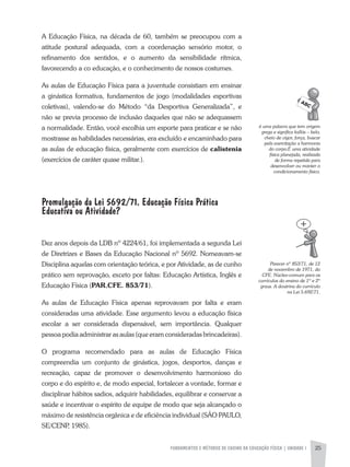 FUNDAMENTOS E MÉTODOS DE ENSINO DA EDUCAÇÃO FÍSICA | UNIDADE 1 25
é	uma	palavra	que	tem	origem	
grega	e	significa	kallós	–	belo,	
cheio	de	vigor,	força,	buscar	
pela	exercitação	a	harmonia	
do	corpo.È	uma	atividade	
física	planejada,	realizada	
de	forma	repetida	para	
desenvolver	ou	manter	o	
condicionamento	físico.
a Educação Física, na década de 60, também se preocupou com a
atitude postural adequada, com a coordenação sensório motor, o
refinamento dos sentidos, e o aumento da sensibilidade rítmica,
favorecendo a co educação, e o conhecimento de nossos costumes.
as aulas de Educação Física para a juventude consistiam em ensinar
a ginástica formativa, fundamentos de jogo (modalidades esportivas
coletivas), valendo-se do Método “da Desportiva Generalizada”, e
não se previa processo de inclusão daqueles que não se adequassem
a normalidade. Então, você escolhia um esporte para praticar e se não
mostrasse as habilidades necessárias, era excluído e encaminhado para
as aulas de educação física, geralmente com exercícios de calistenia
(exercícios de caráter quase militar.).
Promulgação da Lei 5692/71. Educação Física Prática
Educativa ou Atividade?
Dez anos depois da LDB nº 4224/61, foi implementada a segunda Lei
de Diretrizes e Bases da Educação Nacional nº 5692. Nomeavam-se
Disciplina aquelas com orientação teórica, e por atividade, as de cunho
prático sem reprovação, exceto por faltas: Educação artística, Inglês e
Educação Física (PAR.CFE. 853/71).
as aulas de Educação Física apenas reprovavam por falta e eram
consideradas uma atividade. Esse argumento levou a educação física
escolar a ser considerada dispensável, sem importância. Qualquer
pessoa podia administrar as aulas (que eram consideradas brincadeiras).
O programa recomendado para as aulas de Educação Física
compreendia um conjunto de ginástica, jogos, desportos, danças e
recreação, capaz de promover o desenvolvimento harmonioso do
corpo e do espírito e, de modo especial, fortalecer a vontade, formar e
disciplinar hábitos sadios, adquirir habilidades, equilibrar e conservar a
saúde e incentivar o espírito de equipe de modo que seja alcançado o
máximo de resistência orgânica e de eficiência individual (SÃO PaULO,
SE/CENP, 1985).
Parecer	nº	853/71,	de	12	
de	novembro	de	1971,	do	
CFE.	Núcleo-comum	para	os	
currículos	do	ensino	de	1º	e	2º	
graus.	A	doutrina	do	currículo	
na	Lei	5.692/71.	
 
