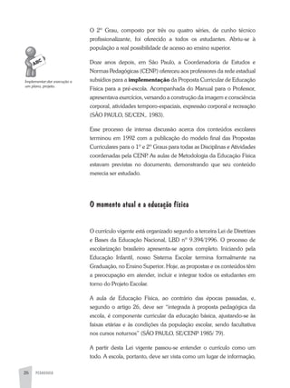 PEDAGOGIA26
O 2º Grau, composto por três ou quatro séries, de cunho técnico
profissionalizante, foi oferecido a todos os estudantes. abriu-se à
população a real possibilidade de acesso ao ensino superior.
Doze anos depois, em São Paulo, a Coordenadoria de Estudos e
Normas Pedagógicas (CENP.) ofereceu aos professores da rede estadual
subsídios para a implementação da Proposta Curricular de Educação
Física para a pré-escola. acompanhada do Manual para o Professor,
apresentava exercícios, versando a construção da imagem e consciência
corporal, atividades temporo-espaciais, expressão corporal e recreação
(SÃO PaULO, SE/CEN,. 1983).
Esse processo de intensa discussão acerca dos conteúdos escolares
terminou em 1992 com a publicação do modelo final das Propostas
Curriculares para o 1º e 2º Graus para todas as Disciplinas e atividades
coordenadas pela CENP. as aulas de Metodologia da Educação Física
estavam previstas no documento, demonstrando que seu conteúdo
merecia ser estudado.
O momento atual e a educação física
O currículo vigente está organizado segundo a terceira Lei de Diretrizes
e Bases da Educação Nacional, LBD nº 9.394/1996. O processo de
escolarização brasileiro apresenta-se agora completo. Iniciando pela
Educação Infantil, nosso Sistema Escolar termina formalmente na
Graduação, no Ensino Superior. Hoje, as propostas e os conteúdos têm
a preocupação em atender, incluir e integrar todos os estudantes em
torno do Projeto Escolar.
a aula de Educação Física, ao contrário das épocas passadas, e,
segundo o artigo 26, deve ser “integrada à proposta pedagógica da
escola, é componente curricular da educação básica, ajustando-se às
faixas etárias e às condições da população escolar, sendo facultativa
nos cursos noturnos” (SÃO PaULO, SE/CENP 1985/ 79).
a partir desta Lei vigente passou-se entender o currículo como um
todo. a escola, portanto, deve ser vista como um lugar de informação,
Implementar:dar	execução	a	
um	plano,	projeto.
 