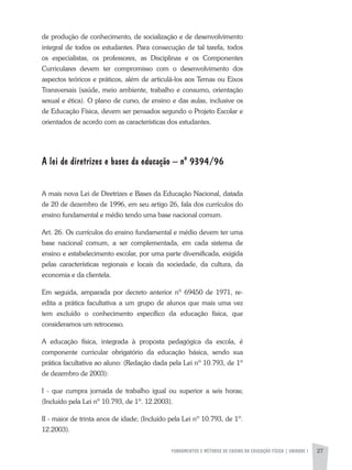 FUNDAMENTOS E MÉTODOS DE ENSINO DA EDUCAÇÃO FÍSICA | unidade 1 27
de produção de conhecimento, de socialização e de desenvolvimento
integral de todos os estudantes. Para consecução de tal tarefa, todos
os especialistas, os professores, as Disciplinas e os Componentes
Curriculares devem ter compromisso com o desenvolvimento dos
aspectos teóricos e práticos, além de articulá-los aos Temas ou Eixos
Transversais (saúde, meio ambiente, trabalho e consumo, orientação
sexual e ética). O plano de curso, de ensino e das aulas, inclusive os
de Educação Física, devem ser pensados segundo o Projeto Escolar e
orientados de acordo com as características dos estudantes.
A lei de diretrizes e bases da educação – nº 9394/96
A mais nova Lei de Diretrizes e Bases da Educação Nacional, datada
de 20 de dezembro de 1996, em seu artigo 26, fala dos currículos do
ensino fundamental e médio tendo uma base nacional comum.
Art. 26. Os currículos do ensino fundamental e médio devem ter uma
base nacional comum, a ser complementada, em cada sistema de
ensino e estabelecimento escolar, por uma parte diversificada, exigida
pelas características regionais e locais da sociedade, da cultura, da
economia e da clientela.
Em seguida, amparada por decreto anterior nº 69450 de 1971, re-
edita a prática facultativa a um grupo de alunos que mais uma vez
tem excluído o conhecimento específico da educação física, que
consideramos um retrocesso.
A educação física, integrada à proposta pedagógica da escola, é
componente curricular obrigatório da educação básica, sendo sua
prática facultativa ao aluno: (Redação dada pela Lei nº 10.793, de 1º
de dezembro de 2003):
I - que cumpra jornada de trabalho igual ou superior a seis horas;
(Incluído pela Lei nº 10.793, de 1º. 12.2003).
II - maior de trinta anos de idade; (Incluído pela Lei nº 10.793, de 1º.
12.2003).
 