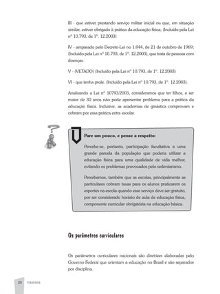 PEDAGOGIA28
III - que estiver prestando serviço militar inicial ou que, em situação
similar, estiver obrigado à prática da educação física; (Incluído pela Lei
nº 10.793, de 1º. 12.2003)
IV - amparado pelo Decreto-Lei no 1.044, de 21 de outubro de 1969;
(Incluído pela Lei nº 10.793, de 1º. 12.2003), que trata de pessoas com
doenças.
V - (VETaDO) (Incluído pela Lei nº 10.793, de 1º. 12.2003)
VI - que tenha prole. (Incluído pela Lei nº 10.793, de 1º. 12.2003).
analisando a Lei nº 10793/2003, consideramos que ter filhos, e ser
maior de 30 anos não pode apresentar problema para a prática da
educação física. Inclusive, as academias de ginástica comprovam e
cobram por essa prática extra escolar.
Os parâmetros curriculares
Os parâmetros curriculares nacionais são diretrizes elaboradas pelo
Governo Federal que orientam a educação no Brasil e são separados
por disciplina.
Pare um pouco, e pense a respeito:
Percebe-se, portanto, participação facultativa a uma
grande parcela da população que poderia utilizar a
educação física para uma qualidade de vida melhor,
evitando os problemas provocados pelo sedentarismo.
Percebemos, também que as escolas, principalmente as
particulares cobram taxas para os alunos praticarem os
esportes na escola quando esse serviço deve ser gratuito,
por ser considerado horário de aula de educação física,
componente curricular obrigatória na educação básica.
 