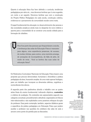 FUNDAMENTOS E MÉTODOS DE ENSINO DA EDUCAÇÃO FÍSICA | UNIDADE 1 29
Quanto à educação física fica bem definido o currículo, tendências
pedagógicas por série etc., mas devemos lembrar que é uma sugestão,
um norte a ser seguido. Devemos lembrar que com a construção
do Projeto Político Pedagógico de cada escola, construção coletiva,
evidencia-se o pensamento da comunidade escolar como meta.
O papel fundamental da educação no desenvolvimento das pessoas e
das sociedades amplia-se ainda mais no despertar do novo milênio e
aponta para a necessidade de se construir uma escola voltada para a
formação de cidadãos.
Os Parâmetros Curriculares Nacionais de Educação Física trazem uma
proposta que procura democratizar, humanizar e diversificar a prática
pedagógica da área, buscando ampliar, de uma visão apenas biológica,
para um trabalho que incorpore as dimensões afetivas, cognitivas e
socioculturais dos alunos.
a segunda parte dos parâmetros aborda o trabalho com as quatro
séries finais do ensino fundamental, indicando objetivos, conteúdos
e critérios de avaliação. Os conteúdos são apresentados segundo sua
categoria conceitual, procedimental e atitudinal, organizados em blocos
inter-relacionados e são explicitados como possíveis enfoques da ação
do professor. Essa parte contempla, também, aspectos didáticos gerais
e específicos da prática pedagógica em Educação Física que podem
auxiliar o professor nas questões do cotidiano das salas de aula e
servem como ponto de partida para as discussões.
Para boa parte das pessoas que frequentaram a escola,
a lembrança das aulas de Educação Física é marcante:
para alguns, uma experiência prazerosa, de sucesso,
de muitas vitórias; para outros, uma memória amarga,
de sensações de incompetência, de falta de jeito, de
medo de errar... Você se lembra das suas aulas de
educação física?
Os	conteúdos	são	
apresentados	segundo	sua	
categoria	conceitual	(fatos,	
conceitos	e	princípios),	
procedimental	(ligados	ao	
fazer)	e	atitudinal	(normas,	
valores	e	atitudes).
 
