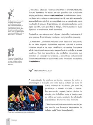 PEDAGOGIA30
O trabalho de Educação Física nas séries finais do ensino fundamental
é muito importante na medida em que possibilita aos alunos uma
ampliação da visão sobre a cultura corporal de movimento, e, assim,
viabiliza a autonomia para o desenvolvimento de uma prática pessoal e
a capacidade para interferir na comunidade, seja na manutenção ou na
construção de espaços de participação em atividades culturais, como
jogos, esportes, lutas, ginásticas e danças, com finalidades de lazer,
expressão de sentimentos, afetos e emoções.
Ressignificar esses elementos da cultura e construí-los coletivamente é
uma proposta de participação constante e responsável na sociedade.
Os Parâmetros Curriculares Nacionais foram elaborados procurando,
de um lado, respeitar diversidades regionais, culturais e políticas
existentes no país e, de outro, considerar a necessidade de construir
referências nacionais comuns ao processo educativo em todas as regiões
brasileiras. Com isso, pretende-se criar condições, nas escolas, que
permitam aos nossos jovens ter acesso ao conjunto de conhecimentos
socialmente elaborados e reconhecidos como necessários ao exercício
da cidadania.
princípio da inclUsão
a sistematização de objetivos, conteúdos, processos de ensino e
aprendizagem e avaliação tem como meta a inclusão do aluno na
cultura corporal de movimento, por meio da
participação e reflexão concretas e efetivas.
Busca-se reverter o quadro histórico da área de
seleção entre indivíduos aptos e inaptos para
as práticas corporais, resultante da valorização
exacerbada do desempenho e da eficiência.
"Oesportenãoéapenasummotivodecompetição,
mas também uma ferramenta incomparável de
inclusão social" (autor desconhecido).
A	cultura	corporal	contempla	
múltiplos	conhecimentos	
produzidos	e	usufruídos	
pela	sociedade	a	respeito	do	
corpo	e	do	movimento.	A	
Educação	Física	escolar	deve	
dar	oportunidades	a	todos	os	
alunos	para	que	desenvolvam	
suas	potencialidades,	de	forma	
democrática	e	não	seletiva.	
Cidadania	é	a	qualidade	ou	
estado	de	cidadão.A	pessoa	
torna-se	cidadão	quando	
intervém	na	realidade	em	
que	vive.
Fonte:	ana-educacaoconsciente.blogspot.com
 