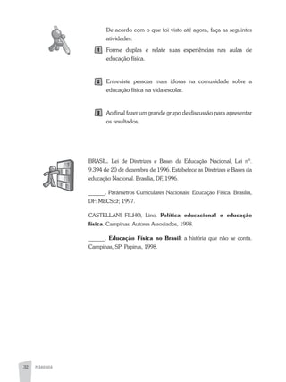 PEDAGOGIA32
De acordo com o que foi visto até agora, faça as seguintes
atividades:
Forme duplas e relate suas experiências nas aulas de
educação física.
Entreviste pessoas mais idosas na comunidade sobre a
educação física na vida escolar.
ao final fazer um grande grupo de discussão para apresentar
os resultados.
BRaSIL. Lei de Diretrizes e Bases da Educação Nacional, Lei nº.
9.394 de 20 de dezembro de 1996. Estabelece as Diretrizes e Bases da
educação Nacional. Brasília, DF, 1996.
______. Parâmetros Curriculares Nacionais: Educação Física. Brasília,
DF: MECSEF, 1997.
CaSTELLaNI FILHO, Lino. Política educacional e educação
física. Campinas: autores associados, 1998.
______. Educação Física no Brasil: a história que não se conta.
Campinas, SP: Papirus, 1998.
 