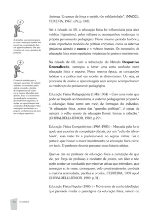 PEDAGOGIA34
destreza. Emprego da força e espírito de solidariedade”. (MaZZEI;
TEIXEIRa, 1967, v.IV, p. 143).
até a década de 50, a educação física foi influenciada pela área
médica (higienismo), pelos militares ou acompanhou mudanças no
próprio pensamento pedagógico. Nesse mesmo período histórico,
eram importados modelos de práticas corporais, como os sistemas
ginásticos alemão e sueco e o método francês. Os conteúdos de
educação física eram repetições mecânicas de gestos e movimentos.
Na década de 60, com a introdução do Método Desportivo
Generalizado, começou a haver uma certa confusão entre
educação física e esporte. Nessa mesma época, as concepções
teóricas e a prática real nas escolas se distanciaram. Ou seja, os
processos de ensino e aprendizagem nem sempre acompanharam
as mudanças do pensamento pedagógico.
Educação Física Pedagogicista (1945-1964) – Com uma visão que
pode ser traçada ao liberalismo, a vertente pedagogicista propunha
a educação física como um meio de formação do indivíduo.
“a educação física, acima das “querelas políticas”, é capaz de
cumprir o velho anseio da educação liberal: formar o cidadão.”
(GHIRaLDELLI JÚNIOR, 1989, p.29) .
Educação Física Competitivista (1964-1985) – Marcada pelo forte
apelo aos esportes de competição oficiais, por um “culto do atleta-
herói”, essa visão foi a predominante no regime militar. Foi o
período que houve o maior investimento na educação física como
um todo. O professor deveria preparar esses futuros atletas.
Quer-se dar ao professor de educação física a convicção de que
ele, por força da profissão é condutor de jovens, um líder e não
pode aceitar ser conduzido por minorias ativas que intimidam, que
ameaçam e, às vezes, conseguem, pelo constrangimento, conduzir
a maioria acomodada, pacífica e ordeira, (FERREIRa, 1969 apud
GHIRaLDELLI JÚNIOR, 1989, p.31).
Educação Física Popular (1985-) – Movimento de cunho ideológico
que pretende mudar o paradigma da educação física, saindo do
A	ginástica	sueca	preocupava-
se	com	a	execução	correta	dos	
exercícios,	emprestando-lhes	
um	espírito	corretivo.	Por	isso	
é	conhecida	como	ginástica	de	
posições.
Conteúdo	voltado	para	a	
iniciação	esportiva.	O	método	
utilizado	era	norteado	pelos	
estilos	comando	e	tarefas.	
A	compreensão	de	corpo	
era	a	mesma	difundida	pela	
aptidão	física	e	o	movimento	
norteado	pela	perspectiva	
de	rendimento	esportivo.	A	
ênfase	na	esportivização	dos	
conteúdos	da	Educação	Física	
restringia	o	movimento	e	o	
próprio	conhecimento	da	área	
aos	códigos	esportivos.
 
