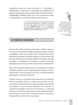 FUNDAMENTOS E MÉTODOS DE ENSINO DA EDUCAÇÃO FÍSICA | UNIDADE 2 35
competitivismo para uma visão em direção a “[...] ludicidade, a
solidariedade e a organização e mobilização dos trabalhadores na
tarefa de construção de uma sociedade efetivamente democrática”.
(GHIRaLDELLI JÚNIOR, 1989, p.34). Outro exemplo que mostra
o viés ideológico é o do Coletivo de autores que fala que:
[...] o aluno sistematiza o conhecimento sobre os saltos
e os conceitos que explicam o conteúdo e a estrutura
do objeto salto, desde as leis físicas e características
no nível cinésio/fisiológico, até as explicações
político-filosóficas da existência de modelos de salto.
(COLETIVO DE aUTORES, 1993, p.65).
AS TENDÊNCIAS PEDAGÓGICAS
No século XX, a Educação Física escolar sofreu, no Brasil, influências
de correntes de pensamento filosófico, tendências políticas, científicas
e pedagógicas. assim, até a década de 50, a Educação Física sofreu
influências provenientes da filosofia positivista, da área médica (por
exemplo,ohigienismo),deinteressesmilitares(nacionalismo,instrução
pré-militar), e acompanhou as mudanças no próprio pensamento
pedagógico (por exemplo, a vertente escola-novista na década de 50).
Nesse mesmo período histórico ocorreu a importação de modelos
de práticas corporais, como os sistemas ginásticos alemão, sueco e o
método francês, entre as décadas de 10 e 20, e o método desportivo
generalizado, nas décadas de 50 e 60.
Contudo, observa-se na história da Educação Física uma distância
entre as concepções teóricas e a prática real nas escolas. Ou seja,
nem sempre os processos de ensino e aprendizagem acompanharam
as mudanças, às vezes bastante profundas, que ocorreram no
pensamento pedagógico desta área. Por exemplo, a co-educação
(meninos e meninas na mesma turma) era uma proposta dos escola-
novistas desde a década de 20, mas essa discussão só alcançou a
Educação Física escolar muito tempo depois.
A	cinesiologia	é	a	ciência	
que	tem	como	enfoque	a	
análise	dos	movimentos.	De	
forma	mais	específica,	estuda	
os	movimentos	do	corpo	
humano.	O	nome	Cinesiologia	
vem	do	grego	kínesis	=	
movimento	+	logos	=	tratado,	
estudo.
pt.wikipedia.org/wiki/
Cinesiologia
 