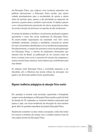 FUNDAMENTOS E MÉTODOS DE ENSINO DA EDUCAÇÃO FÍSICA | unidade 2 37
da Educação Física, que originou uma mudança expressiva nas
políticas educacionais: a Educação Física escolar, que estava
voltada principalmente para a escolaridade de quinta a oitava
séries do primeiro grau, passou a dar prioridade ao segmento de
primeira a quarta séries e também à pré-escola. O objetivo passou
a ser o desenvolvimento psicomotor do aluno, propondo-se retirar
da escola a função de promover os esportes de alto rendimento.
O campo de debates se fertilizou e as primeiras produções surgiram
apontando o rumo das novas tendências da Educação Física.
Às recém-criadas organizações da sociedade civil, bem como
entidades estudantis, sindicais e partidárias, somaram-se setores
do meio universitário identificados com as tendências progressistas.
Simultaneamente, a criação dos primeiros cursos de pós-graduação
em Educação Física, o retorno de professores doutorados que
estavam fora do Brasil, as publicações de um número maior de
livros e revistas, bem como o aumento do número de congressos e
outros eventos dessa natureza, foram fatores que contribuíram para
esse debate.
As relações entre Educação Física e sociedade passaram a ser
discutidas sob a influência das teorias críticas da educação: seu
papel e sua dimensão política foram questionados.
Algumas tendências pedagógicas da educação física escolar
Em oposição à vertente mais tecnicista, esportivista e biologicista
surgem novas abordagens na Educação Física escolar a partir do final
da década de 70, inspiradas no momento histórico social pelo qual
passou o país, nas novas tendências da educação de uma maneira
geral, além de questões específicas da própria Educação Física.
Atualmente coexistem na área várias concepções, todas elas tendo
em comum a tentativa de romper com o modelo anterior, fruto de
uma etapa recente da Educação Física.
 