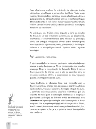 PEDAGOGIA38
Essas abordagens resultam da articulação de diferentes teorias
psicológicas, sociológicas e concepções filosóficas. Todas essas
correntes têm ampliado os campos de ação e reflexão para a área, o
que a aproxima das ciências humanas. Embora contenham enfoques
diferenciados entre si, com pontos muitas vezes divergentes, têm em
comum a busca de uma Educação Física que articule as múltiplas
dimensões do ser humano.
as abordagens que tiveram maior impacto a partir de meados
da década de 70 são comumente denominadas de psicomotora,
construtivista e desenvolvimentista com enfoques da psicologia
crítica, com enfoque sociopolítico, embora outras transitem pelos
meios acadêmico e profissional, como, por exemplo, a sociológica-
sistêmica e a antropológica-cultural. Vejamos, então, algumas
abordagens...
abordageM psicoMotora
a psicomotricidade é o primeiro movimento mais articulado que
aparece a partir da década de 70 em contraposição aos modelos
anteriores. Nele, o envolvimento da Educação Física é com o
desenvolvimento da criança, com o ato de aprender, com os
processos cognitivos, afetivos e psicomotores, ou seja, buscando
garantir a formação integral do aluno.
Nessa tendência, a educação física está envolvida com o
desenvolvimento da criança, com os processos cognitivos, afetivos
e psicomotores, buscando garantir a formação integral do aluno.
O conteúdo predominantemente esportivo é substituído por um
conjunto de meios para a reabilitação, readaptação e integração
que valoriza a aquisição do esquema motor, da lateralidade e da
coordenação a principal vantagem dessa abordagem é a maior
integração com a proposta pedagógica da educação física. Porém,
abandona completamente os conteúdos específicos dessa disciplina,
como se o esporte, a dança, e a ginástica fossem inapropriados
para os alunos.
Coordenação	visomotora	é	
a	capacidade	de	coordenar	
o	campo	visual	com	a	
mobilidade	de	partes	
do	corpo.	Vai	permitir	
movimentos	naturais	bem	
coordenados.	Exempo:	a	
escrita.
 