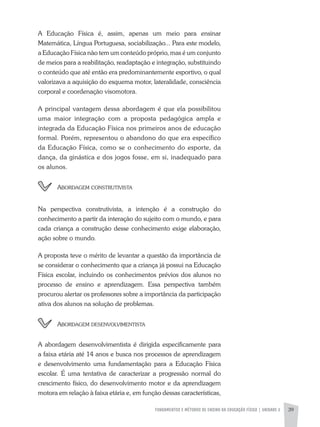 FUNDAMENTOS E MÉTODOS DE ENSINO DA EDUCAÇÃO FÍSICA | unidade 2 39
A Educação Física é, assim, apenas um meio para ensinar
Matemática, Língua Portuguesa, sociabilização... Para este modelo,
a Educação Física não tem um conteúdo próprio, mas é um conjunto
de meios para a reabilitação, readaptação e integração, substituindo
o conteúdo que até então era predominantemente esportivo, o qual
valorizava a aquisição do esquema motor, lateralidade, consciência
corporal e coordenação visomotora.
A principal vantagem dessa abordagem é que ela possibilitou
uma maior integração com a proposta pedagógica ampla e
integrada da Educação Física nos primeiros anos de educação
formal. Porém, representou o abandono do que era específico
da Educação Física, como se o conhecimento do esporte, da
dança, da ginástica e dos jogos fosse, em si, inadequado para
os alunos.
	Abordagem construtivista
Na perspectiva construtivista, a intenção é a construção do
conhecimento a partir da interação do sujeito com o mundo, e para
cada criança a construção desse conhecimento exige elaboração,
ação sobre o mundo.
A proposta teve o mérito de levantar a questão da importância de
se considerar o conhecimento que a criança já possui na Educação
Física escolar, incluindo os conhecimentos prévios dos alunos no
processo de ensino e aprendizagem. Essa perspectiva também
procurou alertar os professores sobre a importância da participação
ativa dos alunos na solução de problemas.
	 Abordagem desenvolvimentista
A abordagem desenvolvimentista é dirigida especificamente para
a faixa etária até 14 anos e busca nos processos de aprendizagem
e desenvolvimento uma fundamentação para a Educação Física
escolar. É uma tentativa de caracterizar a progressão normal do
crescimento físico, do desenvolvimento motor e da aprendizagem
motora em relação à faixa etária e, em função dessas características,
 