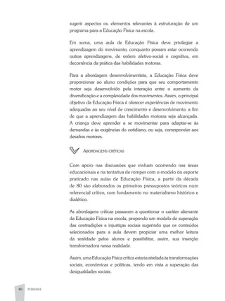 PEDAGOGIA40
sugerir aspectos ou elementos relevantes à estruturação de um
programa para a Educação Física na escola.
Em suma, uma aula de Educação Física deve privilegiar a
aprendizagem do movimento, conquanto possam estar ocorrendo
outras aprendizagens, de ordem afetivo-social e cognitiva, em
decorrência da prática das habilidades motoras.
Para a abordagem desenvolvimentista, a Educação Física deve
proporcionar ao aluno condições para que seu comportamento
motor seja desenvolvido pela interação entre o aumento da
diversificação e a complexidade dos movimentos. Assim, o principal
objetivo da Educação Física é oferecer experiências de movimento
adequadas ao seu nível de crescimento e desenvolvimento, a fim
de que a aprendizagem das habilidades motoras seja alcançada.
A criança deve aprender a se movimentar para adaptar-se às
demandas e às exigências do cotidiano, ou seja, corresponder aos
desafios motores.
	 Abordagens críticas
Com apoio nas discussões que vinham ocorrendo nas áreas
educacionais e na tentativa de romper com o modelo do esporte
praticado nas aulas de Educação Física, a partir da década
de 80 são elaborados os primeiros pressupostos teóricos num
referencial crítico, com fundamento no materialismo histórico e
dialético.
As abordagens críticas passaram a questionar o caráter alienante
da Educação Física na escola, propondo um modelo de superação
das contradições e injustiças sociais sugerindo que os conteúdos
selecionados para a aula devem propiciar uma melhor leitura
da realidade pelos alunos e possibilitar, assim, sua inserção
transformadora nessa realidade.
Assim,umaEducaçãoFísicacríticaestariaatreladaàstransformações
sociais, econômicas e políticas, tendo em vista a superação das
desigualdades sociais.
 